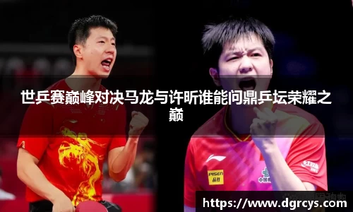 世乒赛巅峰对决马龙与许昕谁能问鼎乒坛荣耀之巅